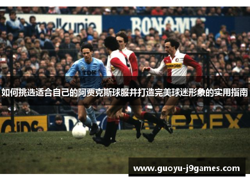 如何挑选适合自己的阿贾克斯球服并打造完美球迷形象的实用指南 如何挑选适合自己的阿贾克斯球服并打造完美球迷形象的实用指南