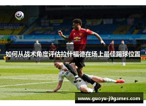 如何从战术角度评估拉什福德在场上最佳踢球位置 如何从战术角度评估拉什福德在场上最佳踢球位置