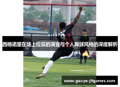 西格诺里在场上位置的演变与个人踢球风格的深度解析 西格诺里在场上位置的演变与个人踢球风格的深度解析
