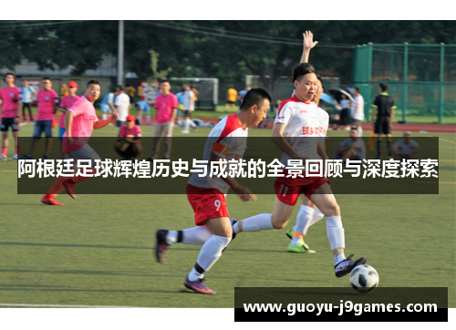 阿根廷足球辉煌历史与成就的全景回顾与深度探索