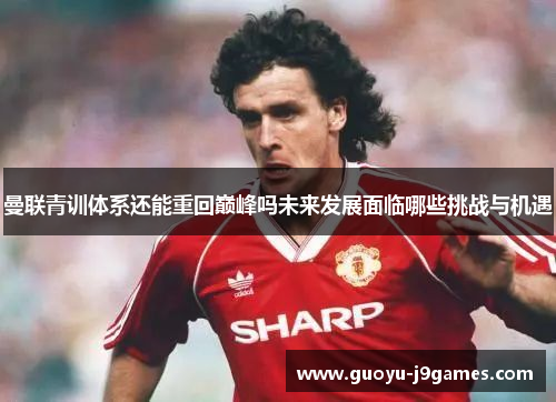 曼联青训体系还能重回巅峰吗未来发展面临哪些挑战与机遇