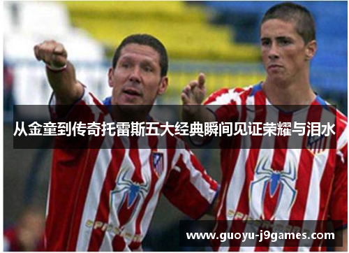 从金童到传奇托雷斯五大经典瞬间见证荣耀与泪水 从金童到传奇托雷斯五大经典瞬间见证荣耀与泪水