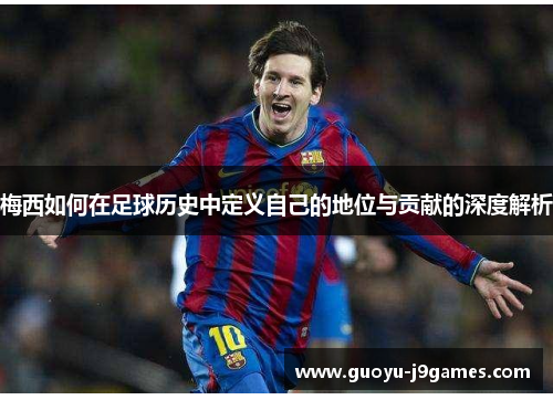 梅西如何在足球历史中定义自己的地位与贡献的深度解析 梅西如何在足球历史中定义自己的地位与贡献的深度解析