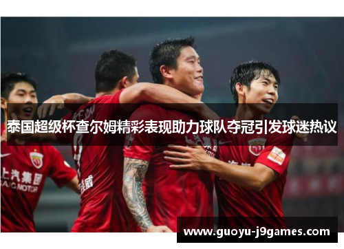 泰国超级杯查尔姆精彩表现助力球队夺冠引发球迷热议