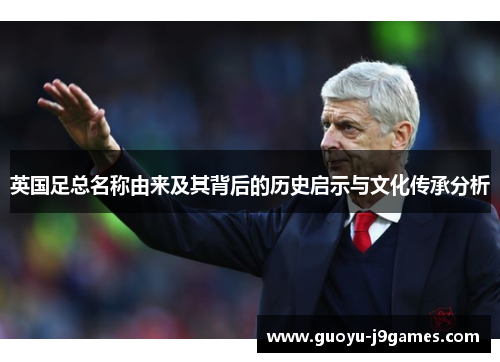 英国足总名称由来及其背后的历史启示与文化传承分析 英国足总名称由来及其背后的历史启示与文化传承分析